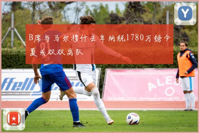B席与马尔穆什去年纳税1780万镑今夏或双双离队