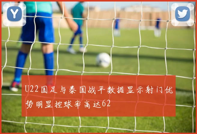 U22国足与泰国战平数据显示射门优势明显控球率高达62