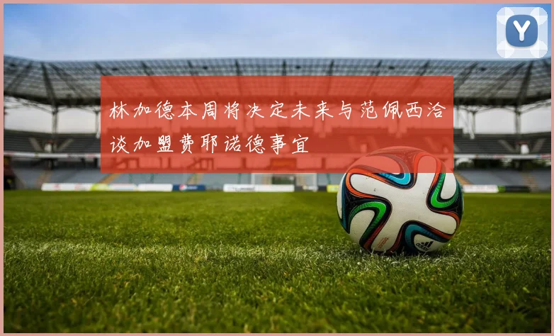 林加德本周将决定未来与范佩西洽谈加盟费耶诺德事宜