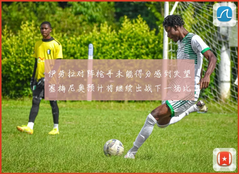 伊劳拉对阵枪手未能得分感到失望塞梅尼奥预计将继续出战下一场比赛