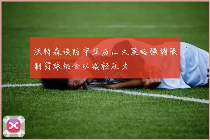 沃特森谈防守亚历山大策略强调限制罚球机会以减轻压力