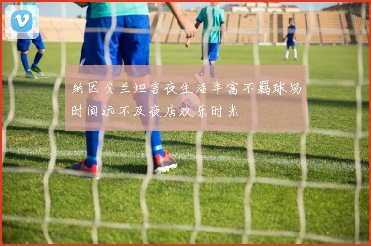 纳因戈兰坦言夜生活丰富不羁球场时间远不及夜店欢乐时光