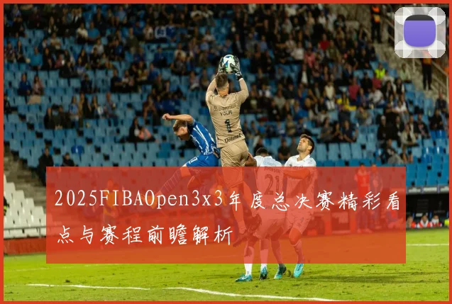 2025FIBAOpen3x3年度总决赛精彩看点与赛程前瞻解析