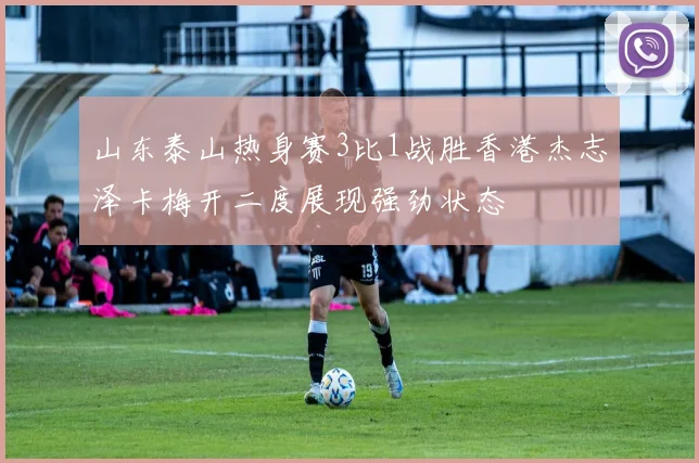山东泰山热身赛3比1战胜香港杰志泽卡梅开二度展现强劲状态