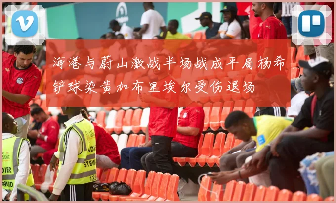 海港与蔚山激战半场战成平局杨希铲球染黄加布里埃尔受伤退场