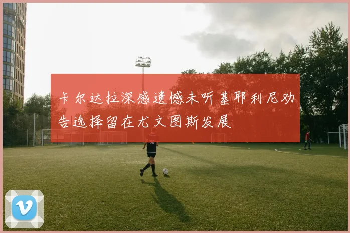 卡尔达拉深感遗憾未听基耶利尼劝告选择留在尤文图斯发展