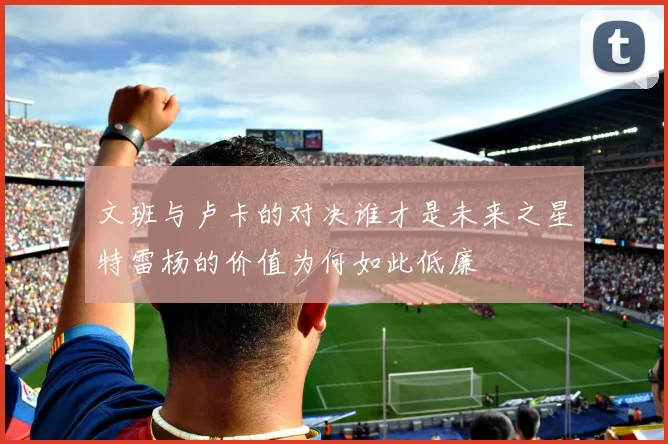 文班与卢卡的对决谁才是未来之星特雷杨的价值为何如此低廉