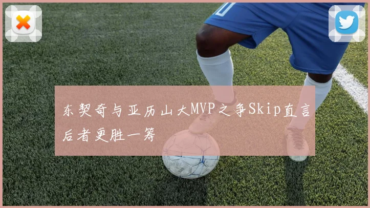 东契奇与亚历山大MVP之争Skip直言后者更胜一筹