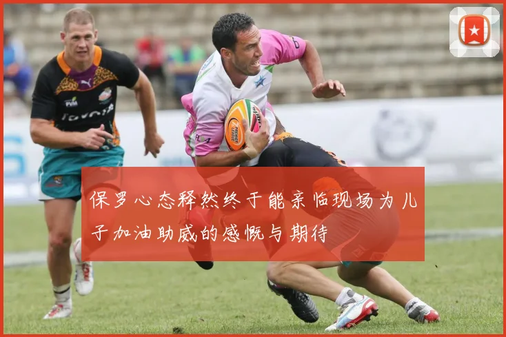 保罗心态释然终于能亲临现场为儿子加油助威的感慨与期待