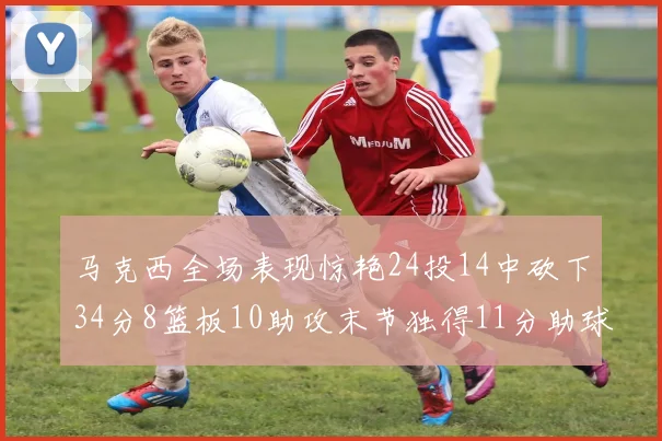 马克西全场表现惊艳24投14中砍下34分8篮板10助攻末节独得11分助球队取胜