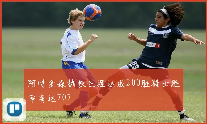 阿特金森执教生涯达成200胜骑士胜率高达707