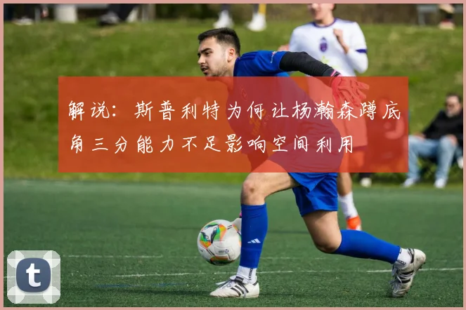 解说：斯普利特为何让杨瀚森蹲底角三分能力不足影响空间利用