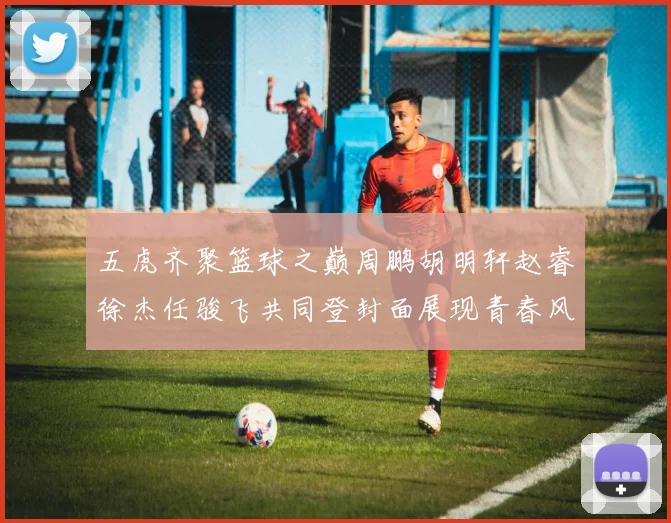 五虎齐聚篮球之巅周鹏胡明轩赵睿徐杰任骏飞共同登封面展现青春风采
