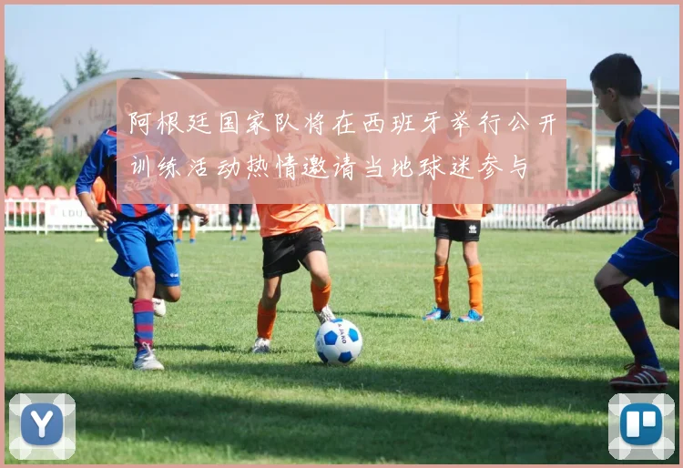 阿根廷国家队将在西班牙举行公开训练活动热情邀请当地球迷参与