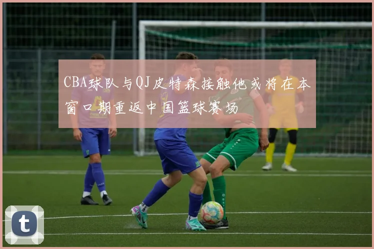 CBA球队与QJ皮特森接触他或将在本窗口期重返中国篮球赛场