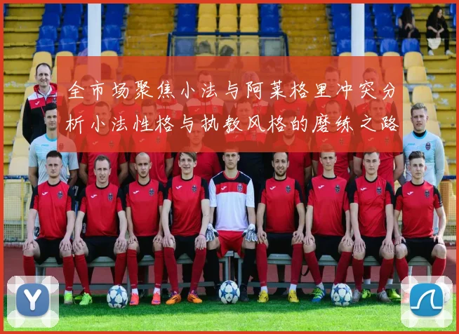 全市场聚焦小法与阿莱格里冲突分析小法性格与执教风格的磨练之路