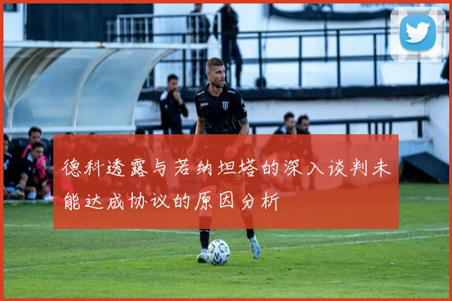 德科透露与若纳坦塔的深入谈判未能达成协议的原因分析