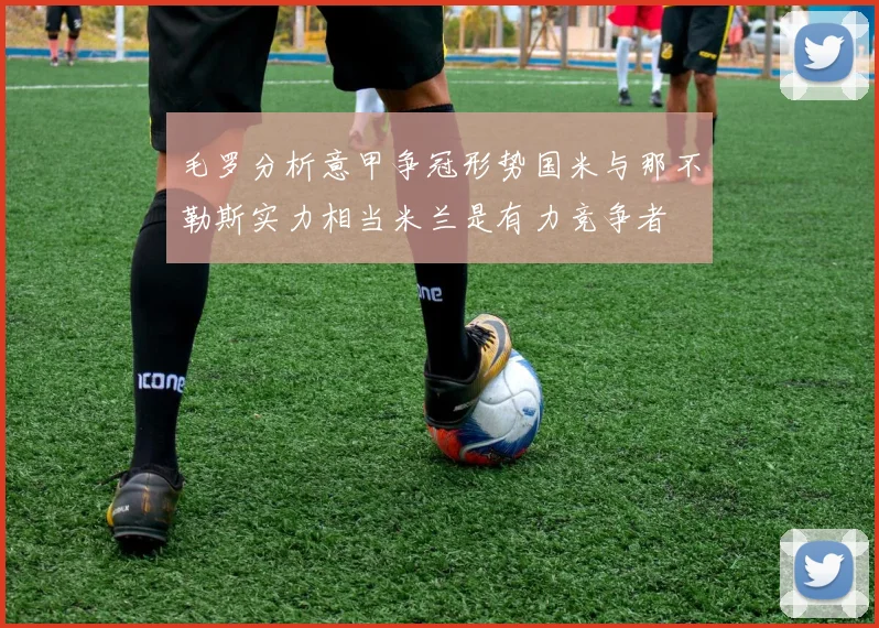 毛罗分析意甲争冠形势国米与那不勒斯实力相当米兰是有力竞争者