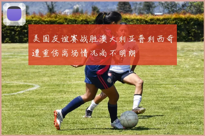 美国友谊赛战胜澳大利亚普利西奇遭重伤离场情况尚不明朗