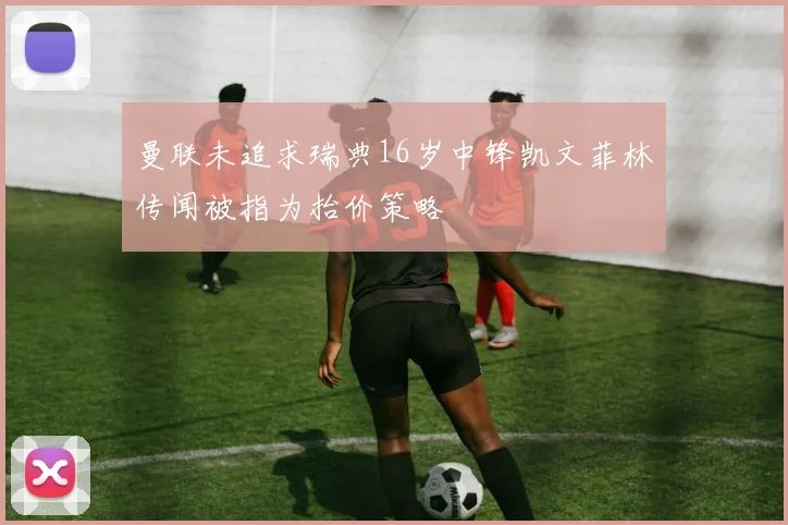曼联未追求瑞典16岁中锋凯文菲林传闻被指为抬价策略