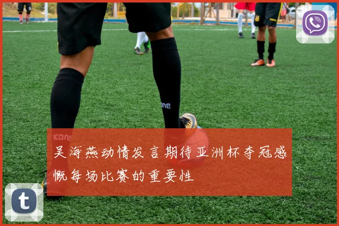 吴海燕动情发言期待亚洲杯夺冠感慨每场比赛的重要性