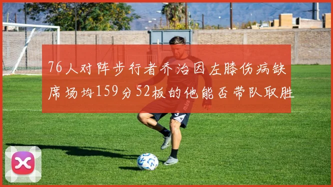 76人对阵步行者乔治因左膝伤病缺席场均159分52板的他能否带队取胜
