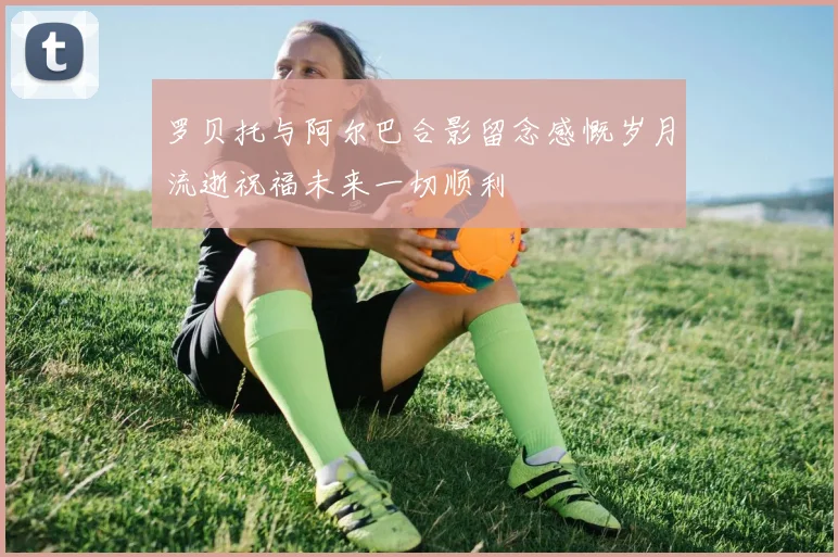 罗贝托与阿尔巴合影留念感慨岁月流逝祝福未来一切顺利