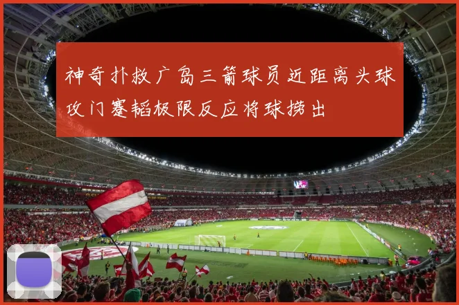 神奇扑救广岛三箭球员近距离头球攻门蹇韬极限反应将球捞出