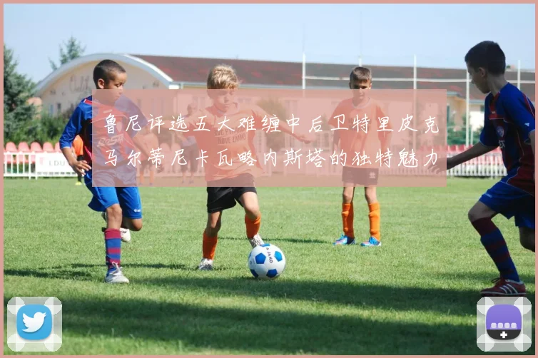 鲁尼评选五大难缠中后卫特里皮克马尔蒂尼卡瓦略内斯塔的独特魅力与挑战