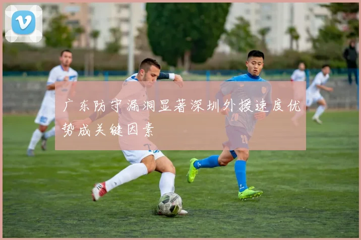 广东防守漏洞显著深圳外援速度优势成关键因素