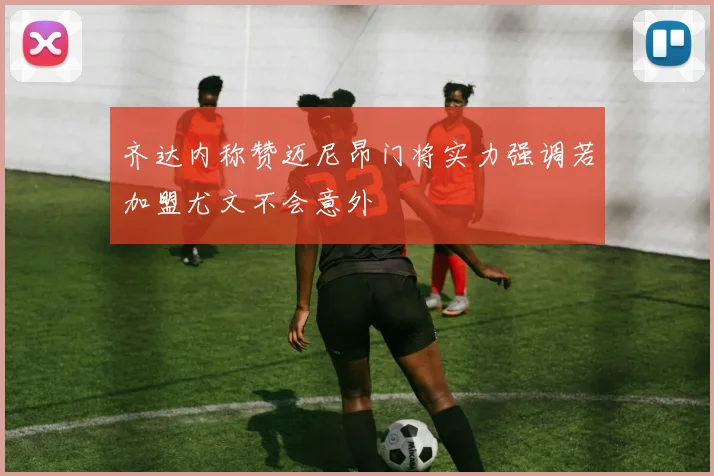 齐达内称赞迈尼昂门将实力强调若加盟尤文不会意外