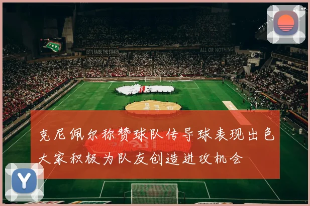 克尼佩尔称赞球队传导球表现出色大家积极为队友创造进攻机会