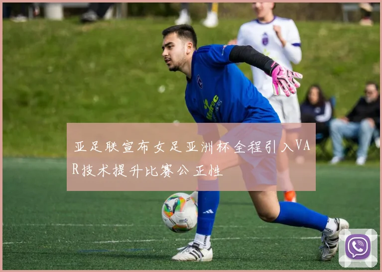 亚足联宣布女足亚洲杯全程引入VAR技术提升比赛公正性