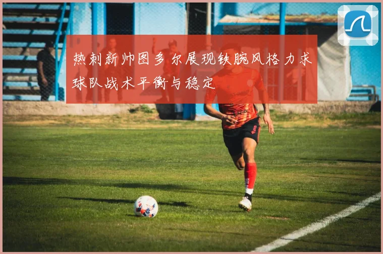 热刺新帅图多尔展现铁腕风格力求球队战术平衡与稳定