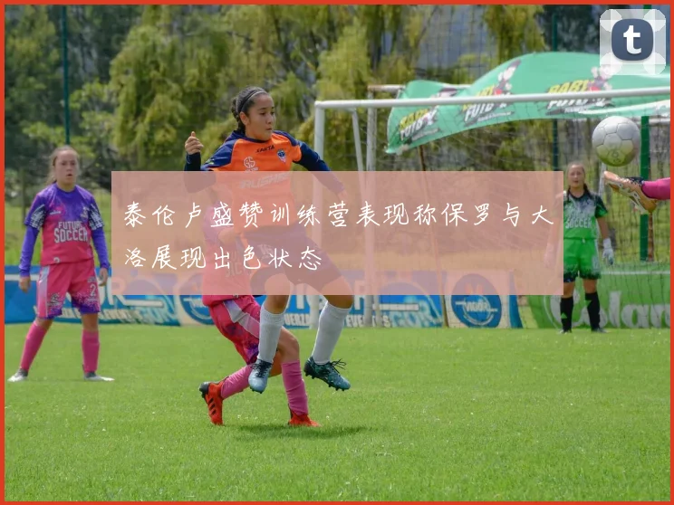 泰伦卢盛赞训练营表现称保罗与大洛展现出色状态