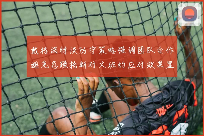 戴格诺特谈防守策略强调团队合作避免急躁抢断对文班的应对效果显著