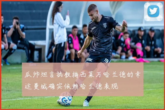 瓜帅坦言执教梅西莱万哈兰德的幸运曼城确实依赖哈兰德表现